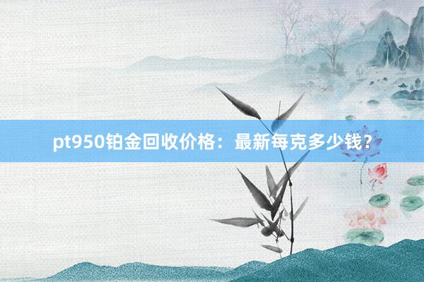 pt950铂金回收价格：最新每克多少钱？